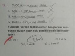 W
13. I. CaCO3(k) + HCl(suda) derişik
II. Ag(k) + H, SO (suda)
derişik x
III. Al(k) + HNO3(suda)
derişik
IV. Cu(k) + HNO3(suda)
seyreltik
Yukarıda verilen tepkimelerden hangilerinin sonu-
cunda oluşan gazın sulu çözeltisi asidik özellik gös-
terir?
A) I ve II
B) I ve III
C) Il ve IV
D) I, II ve III E) II, III ve IV
Bell
