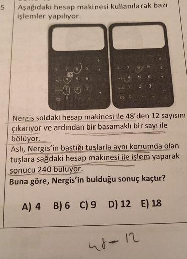 5
Aşağıdaki hesap makinesi kullanılarak bazı
işlemler yapılıyor.
7
B
B
5
3
3
1
2
3
BV
0
CE
0
Nergis soldaki hesap makinesi ile 48'den 12 sayısını
çıkarıyor ve ardından bir basamaklı bir sayı ile
bölüyor.
Asli, Nergis'in bastığı tuşlarla aynı konumda olan
t