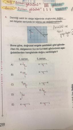 sig üstten
derin "üstten görinumi" "
gorunumu"
TIIT yakındır
1 uzaktin
4. Derinliği sabit bir dalga leğeninde oluşturulan doğru-
sal dalgalar saniyede bir bölme yer değiştirmektedir.
formülüne
nasil
engel
yapılyar?
Buna göre, doğrusal engele şekildeki gibi gönde-
rilen KL dalgasının 3.s ve 5.s'deki görünümü aşa-
ğıdakilerden hangisinde doğru verilmiştir?
3. saniye
5. saniye
A)
KTL
KL
s
B)
B
kte
C)
LUK
D
)
for
I fizik Soru Bankası
K
E)
KEL
KL
219