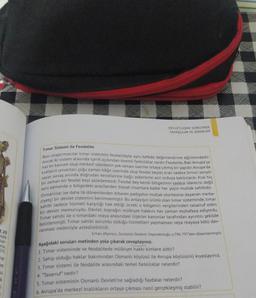 DEVLETLEŞME SÜRECINDE
SAVAŞÇILAR VE ASKERLER
Timar Sistemi ile Feodalite
Bazı araştırmacılar timar sistemini feodaliteyle aynı kefede değerlendirme eğilimindedir.
aynı zamanda o bölgedeki arazilerden bizzat insanlara kadar her şeyin mutlak sahibidir.
Ancak iki sistem arasında içerik açısından önemli farklılıklar vardır
. Feodalite, Batı Avrupa Ya
has bir kavram olup merkezi otoritenin yok olması üzerine ortaya çıkmış bir
yapıdır
. Avrupa'da
Kralların unvanları çoğu zaman kağıt üzerinde olup feodal beyler
, krali sadece birinci senyor
sayar, savaş anında doğrudan
kendilerine bağlı askerlerle asıl orduya katılırlardı. Kral big
bir zaman bir feodal beyi azledemezdi. Feodal bey kendi bölgesinin sadece idarecisi değil
Osmanlılar ise daha ilk dönemlerden itibaren padişahın mutlak otoritesine dayanan merke
ziyetçi bir
devlet sistemini benimsemiştir. Bu anlayışın ürünü olan timar sisteminde tonen
sahibi sadece hizmeti karşılığı hak ettiği ücreti o bölgenin vergilerinden tasarruf eden
bir devlet memuruydu. Devlet, toprağın mülkiyet hakkını her zaman muhafaza ediyordu.
Timar sahibi ile o timardaki reaya arasındaki ilişkiler kanunlar tarafından ayrıntılı şekilde
belirlenmişti
. Timar sahibi sorumlu olduğu hizmetleri yapmaması veya reayaya kötü dav-
ranması nedeniyle azledilebilirdi.
Erhan Afyoncu, Sorularta Osmants Imparatorluğu, 5.796-797 den düzenlenmiştir.
Aşağıdaki soruları metinden yola çıkarak cevaplayınız.
1. Timar sisteminde ve feodalitede mülkiyet hakkı kimlere aittir?
2. Sahip olduğu haklar bakımından Osmanlı köylüsü ile Avrupa köylüsünü kıyaslayınız.
3. Timar sistemi ile feodalite arasındaki temel farklılıklar nelerdir?
4. "Tasarruf nedir?
5. Timar sisteminin Osmanlı Devleti'ne sağladığı faydalar nelerdir?
6. Avrupa'da merkezi krallıkların ortaya çıkması nasıl gerçekleşmiş olabilir?
3.20
talk
lar-
onu,
05)
ne
he
u
K
1