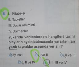 6. I. Kitabeler
II. Tabletler
III. Duvar resimleri
IV. Dolmenler
Yukarıda verilenlerden hangileri tarihi
olayların aydınlatılmasında yararlanılan
yazılı kaynaklar arasında yer alır?
IN
ANYalnız
1
BNI ve II
Qull ve III
Il
DN, Il ve IV
E) I, II, III ve IV
