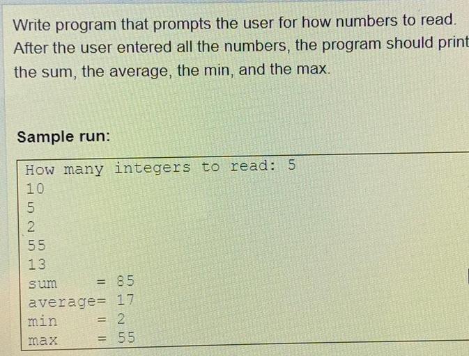 Write program that prompts the user for how numbers to read.
After the user entered all the numbers, the program should print
the sum, the average, the min, and the max.
Sample run:
How many integers to read: 5
10
5
2
55
13
sum
= 85
average= 17
min = 2
max
= 55
IN E