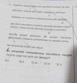 9. İnsanların kafalarındaki soru işaretlerini kısmen de olsa
11
1
gidermesi, evrenle ilgili düğüm noktalarını çözmeye
II
çalışması ve hayatımızı kolaylaştırması gibi sebepler-
TIL
den ötürü teknolojinin büyük bir gereklilik olduğunu söyle-
yebiliriz. Fakat aslında teknoloji insanların kontrolleri
IV
dışında gelişim gösteriyor. Bir yandan inanılmaz
gelişmelerin olduğunu gözlemlerken bir yandan sonuç
V
ları karşısında bizleri esir ediyor.
Bu parçadaki numaralanmış sözcüklerin hangisi
“üçüncü çoğul kişi iyelik eki” almıştır?
A) 1
B) ||
C) |||
D) IV
EV