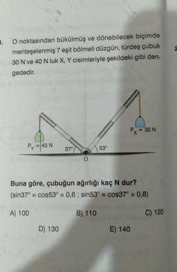 3.
2
O noktasından bükülmüş ve dönebilecek biçimde
menteşelenmiş 7 eşit bölmeli düzgün, türdeş çubuk
30 N ve 40 N luk X, Y cisimleriyle şekildeki gibi den-
gededir.
Px = 30 N
Py
= 40 N
37°
53°
Buna göre, çubuğun ağırlığı kaç N dur?
(sin37° = cos53° = 0,6; sin53° = cos37° = 0,8)
A) 100
B) 110
C) 120
D) 130
E) 140