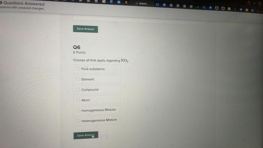ull Submit...
9 Questions Answered
estions with unsaved changes
s
S
A A
Save Answer
Q6
6 Points
Choose all that apply regarding NO2
Pure substance
Element
Compound
Atom
Homogeneous Mixture
Heterogeneous Mixture
Save Answers