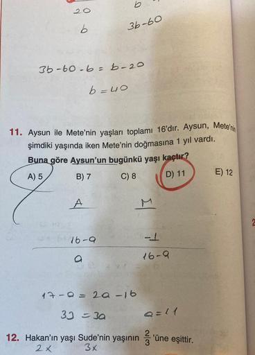 b
20
b
36-60
3b-60.6=b-20
b=40
11. Aysun ile Mete'nin yaşları toplamı 16'dır. Aysun, Mete'nin
şimdiki yaşında iken Mete'nin doğmasına 1 yıl vardı.
Buna göre Aysun'un bugünkü yaşı kaçtır?
A) 5
B) 7 C) 8
E) 12
D) 11
Il
16-a
-1
a
16-0
17-a=2a-16
39=30
Q=11
'ü