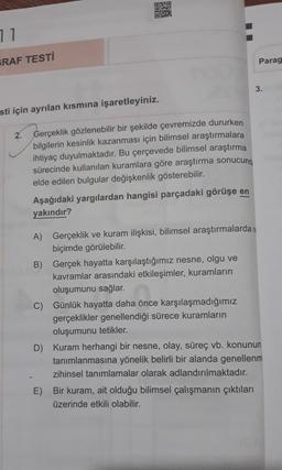 OBO
RE
71
RAF TESTİ
Parag
3.
sti için ayrılan kısmına işaretleyiniz.
2.
Gerçeklik gözlenebilir bir şekilde çevremizde dururken
bilgilerin kesinlik kazanması için bilimsel araştırmalara
ihtiyaç duyulmaktadır. Bu çerçevede bilimsel araştırma
sürecinde kullanılan kuramlara göre araştırma sonucund:
elde edilen bulgular değişkenlik gösterebilir.
Aşağıdaki yargılardan hangisi parçadaki görüşe en
yakındır?
A) Gerçeklik ve kuram ilişkisi, bilimsel araştırmalardan
biçimde görülebilir.
B) Gerçek hayatta karşılaştığımız nesne, olgu ve
kavramlar arasındaki etkileşimler, kuramların
oluşumunu sağlar.
C) Günlük hayatta daha önce karşılaşmadığımız
gerçeklikler genellendiği sürece kuramların
oluşumunu tetikler.
D) Kuram herhangi bir nesne, olay, süreç vb. konunun
tanımlanmasına yönelik belirli bir alanda genellenm
zihinsel tanımlamalar olarak adlandırılmaktadır.
E) Bir kuram, ait olduğu bilimsel çalışmanın çıktıları
üzerinde etkili olabilir.
