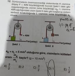 12. Sürtünmelerin Önemsenmediği sistemlerde k cismine
düşey F = 40N büyüklüğünde kuvvet Şekil 1 deki gibi
uygulandığında cismin ivme büyüklüğü ak, L cismine
40N ağırlığındaki cisim Şekil II deki gibi bağlanıp sistem
serbest bırakıldığında L cisminin ivme büyüklüğü al
oluyor.
40=15
n = 8
-8
F = 40N
40N
K
L
Yer(yatay)
Şekil 1
Yer(yatay)
Şekil II
ak = a1 = 5 m/s2 olduğuna göre, cisimlerin kütleleri
kaçtır? (g = 10 m/s2)
?
m
m
mk
orani
K
)
A
)
B) 2
2
C)
2
D) 1
E)
2