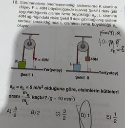 12. Sürtünmelerin Önemsenmediği sistemlerde k cismine
düşey F = 40N büyüklüğünde kuvvet Şekil 1 deki gibi
uygulandığında cismin ivme büyüklüğü ak, L cismine
40N ağırlığındaki cisim Şekil II deki gibi bağlanıp sistem
serbest bırakıldığında L cisminin ivme büyüklüğü al
oluyor.
40=15
n = 8
-8
F = 40N
40N
K
L
Yer(yatay)
Şekil 1
Yer(yatay)
Şekil II
ak = a1 = 5 m/s2 olduğuna göre, cisimlerin kütleleri
kaçtır? (g = 10 m/s2)
?
m
m
mk
orani
K
)
A
)
B) 2
2
C)
2
D) 1
E)
2
