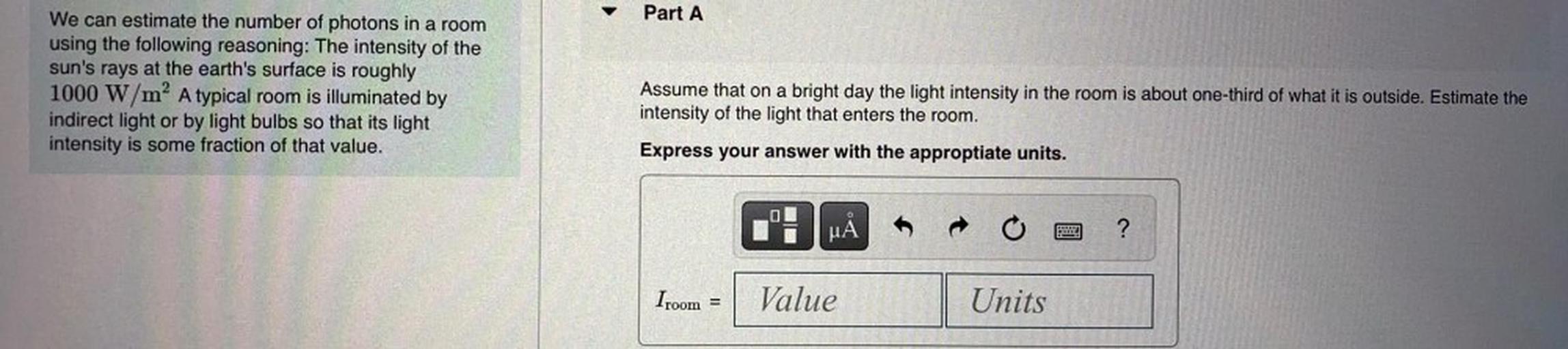 Part A
We can estimate the number of photons in a room
using the following reasoning: The intensity of the
sun's rays at the earth's surface is roughly
1000 W/m? A typical room is illuminated by
indirect light or by light bulbs so that its light
intensity is some fraction of that value.
Assume that on a bright day the light intensity in the room is about one-third of what it is outside. Estimate the
intensity of the light that enters the room.
Express your answer with the approptiate units.
uả
pe
?
Iroom =
Value
Units