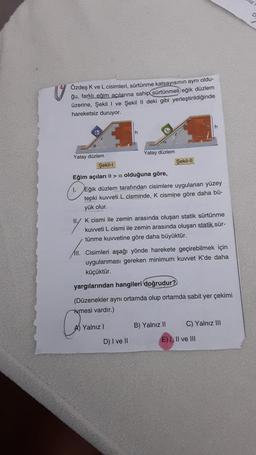 o
Özdeş K ve L cisimleri, sürtünme katsayısının aynı oldu-
ğu, farklı eğim açılarına sahip sürtünmeli eğik düzlem
üzerine, Şekil 1 ve Şekil II deki gibi yerleştirildiğinde
hareketsiz duruyor.
h
h
Yatay düzlem
Yatay düzlem
Şekil-1
Şekil-11
Eğim açıları > a olduğuna göre,
1. Eğik düzlem tarafından cisimlere uygulanan yüzey
tepki kuvveti L cisminde, K cismine göre daha bü-
yük olur.
II. K cismi ile zemin arasında oluşan statik sürtünme
kuvveti L cismi ile zemin arasında oluşan statik sür-
tünme kuvvetine göre daha büyüktür.
III. Cisimleri aşağı yönde harekete geçirebilmek için
uygulanması gereken minimum kuvvet K'de daha
küçüktür.
yargılarından hangileri doğrudur?
(Düzenekler aynı ortamda olup ortamda sabit yer çekimi
ivmesi vardır.)
A) Yalnız!
B) Yalnız 11
C) Yalnız III
D) I ve II
E) I, II ve III