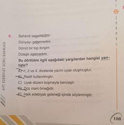 S
A
A
M
A
6.
AYT EDEBİYAT SORU BANKASI
Seherdi seçemedim
Dünyayı geçemedim
Gönül bir top ibrişim
Dolaştı açamadım
Bu dörtlükle ilgili aşağıdaki yargılardan hangisi yan-
lıştır?
A 1, 2 ve 4. dizelerde yarım uyak oluşmuştur.
B) Redif kullanılmıştır.
C) Uyak düzeni koşmayla benzeşir.
D) Düz mani örneğidir.
E) Halk edebiyatı geleneği içinde söylenmiştir.
108
