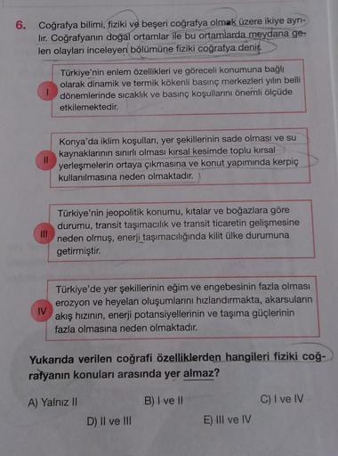 6. Coğrafya bilimi, fiziki ve beşeri coğrafya olmak üzere ikiye ayrı-
lir. Coğrafyanın doğal ortamlar ile bu ortamlarda meydana ge-
len olayları inceleyen bölümüne fiziki coğrafya denir.
Türkiye'nin enlem özellikleri ve göreceli konumuna bağlı
olarak dinam