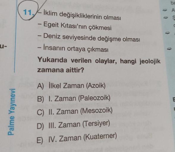 11. – İklim değişikliklerinin olması
-Egeit Kitası’nın çökmesi
ba
A
S
1
-
u-
- Deniz seviyesinde değişme olması
- İnsanın ortaya çıkması
Yukarıda verilen olaylar, hangi jeolojik
zamana aittir?
E
Palme Yayınevi
A) İlkel Zaman (Azoik)
B) I. Zaman (Paleozoik)