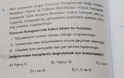 4.
7.
Milli vicdandan doğan Erzurum Kongresi'nde Doğu Anadolu
Müdafaa-i Hukuk ve Trabzon Muhafazaa-i Hukuk Cemiyetleri
birleşerek "Şarki Anadolu Müdafaa-i Hukuk Cemiyeti" adını al-
mışlardır. Kongrede bu cemiyetlerin particilikle alakaları olma-
dığı özellikle vurgulanmıştır.
Erzurum Kongresi'nde kabul edilen bu hususlar,
1. Mücadelenin milletin davası olduğu vurgulanmıştır.
II. Yönetimde olası bölünmelerin önüne geçilmek istenmiştir.
III. Ülkedeki tüm cemiyetler tek çatı altında toplanmıştır.
yargılarından hangilerini doğrulamak için kullanılabilir?
A) Yalnız II
B) Yalnız III
C) I vel
D) I ve III
E) I, II ve III
