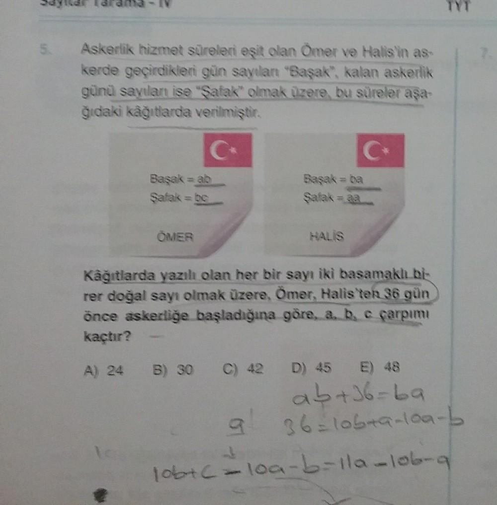 5
Askerlik hizmet süreleri eşit olan Ömer ve Halis'in as
kerde geçirdikleri gün sayılart "Saşak", kalan askerlik
günü sayılan ise "Şafak" olmak üzere bu süreler aşa-
ğıdaki kâğıtlarda verilmiştir.
C
C
Başak = ab
Şafak = b
Başak = ba
Şafak = aa
OMER
HALIS
K