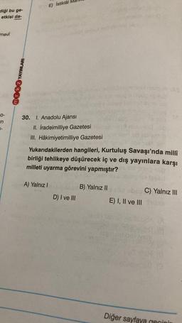 E) İstiklâl
diği bu ge-
etkisi da-
mevi
NOK YAYINLARI
O-
in
30. I. Anadolu Ajansı
II. İradeimilliye Gazetesi
III. Hâkimiyetimilliye Gazetesi
Yukarıdakilerden hangileri, Kurtuluş Savaşı'nda milli
birliği tehlikeye düşürecek iç ve dış yayınlara karşı
milleti uyarma görevini yapmıştır?
A) Yalnız
B) Yalnız 11
bbs C) Yalnız III
E) I, II ve III
D) I ve III
robbers
Diğer sayfaya cecinin
