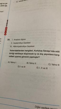 E) İstiklâl
diği bu ge-
etkisi da-
mevi
NOK YAYINLARI
O-
in
30. I. Anadolu Ajansı
II. İradeimilliye Gazetesi
III. Hâkimiyetimilliye Gazetesi
Yukarıdakilerden hangileri, Kurtuluş Savaşı'nda milli
birliği tehlikeye düşürecek iç ve dış yayınlara karşı
milleti uyarma görevini yapmıştır?
A) Yalnız
B) Yalnız 11
bbs C) Yalnız III
E) I, II ve III
D) I ve III
robbers
Diğer sayfaya cecinin
