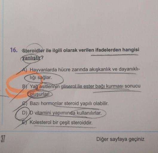 16. Steroidler ile ilgili olarak verilen ifadelerden hangisi
yanlıştır?
Hayvanlarda hücre zarında akışkanlık ve dayanıklı-
lığı sağlar.
BY Yağ asitlerinin gliserol ile ester bağı kurması sonucu
oluşurlar.
Bazı hormonlar steroid yapılı olabilir.
D) D vitami