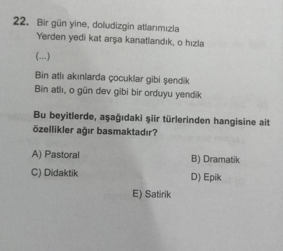 22. Bir gün yine, doludizgin atlarımızla
Yerden yedi kat arşa kanatlandik, o hızla
Bin atlı akınlarda çocuklar gibi şendik
Bin atlı, o gün dev gibi bir orduyu yendik
Bu beyitlerde, aşağıdaki şiir türlerinden hangisine ait
özellikler ağır basmaktadır?
A) Pa