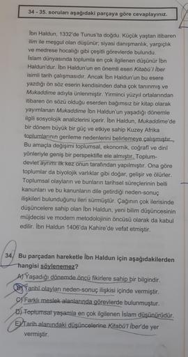 34 - 35. soruları aşağıdaki parçaya göre cevaplayınız.
İbn Haldun, 1332'de Tunus'ta doğdu. Küçük yaştan itibaren
ilim ile meşgul olan düşünür, siyasi danışmanlık, yargıçlık
ve medrese hocalığı gibi çeşitli görevlerde bulundu.
İslam dünyasında toplumla en ç