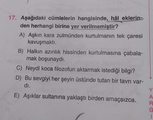 17. Aşağıdaki cümlelerin hangisinde, hâl eklerin-
den herhangi birine yer verilmemiştir?
A) Aşkın kara zulmünden kurtulmanın tek çaresi
kavuşmaktı.
B) Halkın azınlık hissinden kurtulmasına çabala-
mak boşunaydi.
C) Neydi koca filozofun aktarmak istediği bi