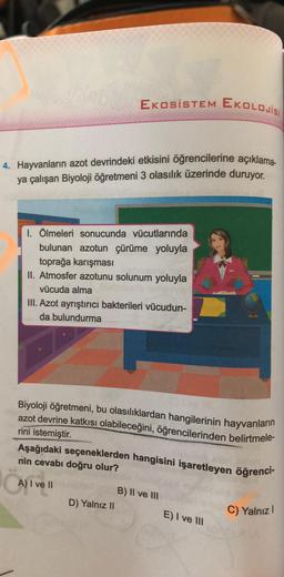 EKOSISTEM EKOLOJİSİ
4. Hayvanların azot devrindeki etkisini öğrencilerine açıklama-
ya çalışan Biyoloji öğretmeni 3 olasılık üzerinde duruyor.
I. Ölmeleri sonucunda vücutlarında
bulunan azotun çürüme yoluyla
toprağa karışması
II. Atmosfer azotunu solunum yoluyla
vücuda alma
III. Azot ayrıştırıcı bakterileri vücudun-
da bulundurma
Biyoloji öğretmeni, bu olasılıklardan hangilerinin hayvanların
azot devrine katkısı olabileceğini, öğrencilerinden belirtmele-
rini istemiştir.
Aşağıdaki seçeneklerden hangisini işaretleyen öğrenci-
nin cevabı doğru olur?
Casiven
A) I ve II
B) II ve III
D) Yalnız II
E) I ve III
C) Yalnız!