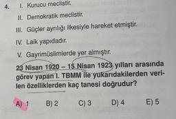 4.
1. Kurucu meclistir.
II. Demokratik meclistir.
III. Güçler ayrılığı ilkesiyle hareket etmiştir.
IV. Laik yapıdadır.
V. Gayrimüslimlerde yer almıştır.
23 Nisan 1920 – 15 Nisan 1923 yılları arasında
görev yapan 1. TBMM ile yukarıdakilerden veri-
len özelliklerden kaç tanesi doğrudur?
A) 1
B) 2
C) 3
D) 4
E) 5
