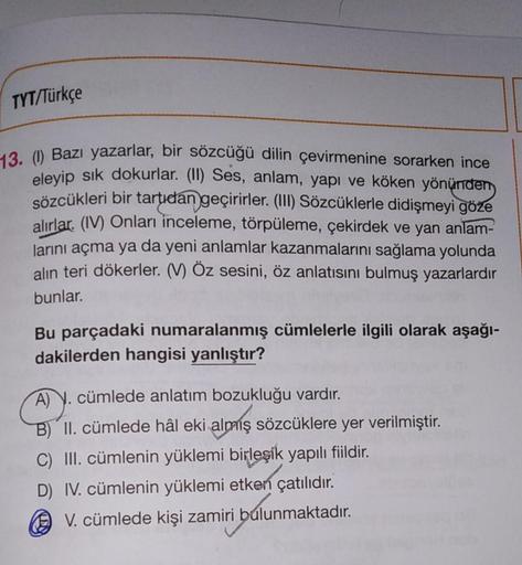 TYT/Türkçe
13. (1) Bazı yazarlar, bir sözcüğü dilin çevirmenine sorarken ince
eleyip sik dokurlar
. (II
) Ses, anlam, yapı ve köken yönünden
sözcükleri bir tartıdan geçirirler. (III) Sözcüklerle didişmeyi göze
alırlar. (IV) Onları inceleme, törpüleme, çeki