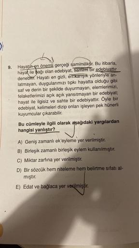>
h
9.
Hayatın en önemli gerçeği samimiliktir
. Bu itibarla,
hayat ile bağı olan edebiyat, samimi bir edebiyattır
denebilir. Hayatı en gizli, err karışık yönleriyle an-
latmayan, duygularımızı tipkı hayatta olduğu gibi
saf ve derin bir şekilde duyurmayan,