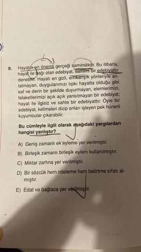 >
h
9.
Hayatın en önemli gerçeği samimiliktir
. Bu itibarla,
hayat ile bağı olan edebiyat, samimi bir edebiyattır
denebilir. Hayatı en gizli, err karışık yönleriyle an-
latmayan, duygularımızı tipkı hayatta olduğu gibi
saf ve derin bir şekilde duyurmayan, 