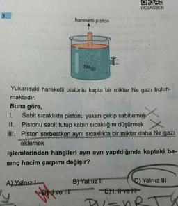 DES
OC3A03EB
3.
hareketli piston
I
Neg)
Yukarıdaki hareketli pistonlu kapta bir miktar Ne gazı bulun-
maktadır.
Buna göre,
1.
Sabit sicaklıkta pistonu yukarı çekip sabitlemek
Pistonu sabit tutup kabin sıcaklığını düşürmek
III. Piston serbestken aynı sıcaklıkta bir miktar daha Ne gazı
eklemek
işlemlerinden hangileri ayrı ayrı yapıldığında kaptaki ba-
sınç hacim çarpımı değişir?
XX
II.
A) Yalnız!
y
DNI ve III
B) Yalnız II
C) Yalnız III
E) 1, H ve It
DIL
hr