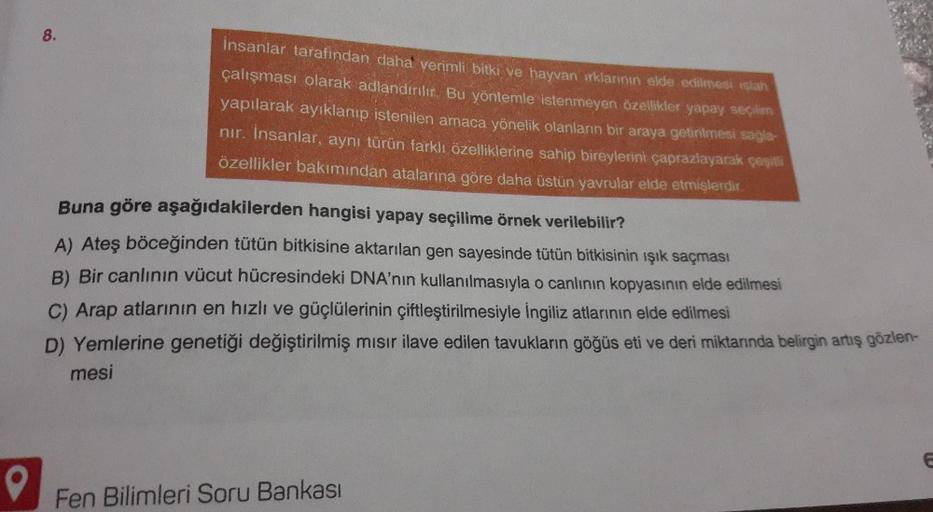 8.
İnsanlar tarafından daha verimli bitki ve hayvan irklarının elde edilmesi islah
çalışması olarak adlandırılır
. Bu yöntemle istenmeyen özellikler yapay seçiliens
yapılarak ayıklanıp istenilen amaca yönelik olanların bir araya getirilmesi sağle-
nir. İns