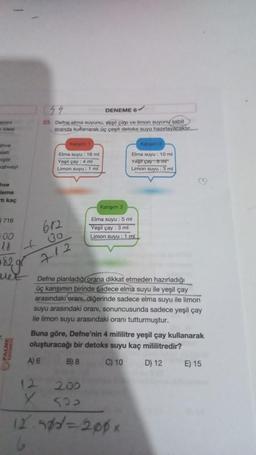 44
DENEME 6
23. Defne elma suyunu, yeşil çayı ve limon suyunu sabit
oranda kullanarak üç çeşit detoks suyu hazırlayacaktır.
he
Elma suyu : 16 mi
Yeşil çay : 4 mi
Limon suyu : 1 ml
Elma suyu : 10 ml
Yeşil çay 8 m
Limon suyu : 3 mi
kahveyi
hve
Jeme
ti kaç
Karışım 3
716
672
Elma suyu : 5 ml
Yeşil çay : 3 ml
Limon suyu ili ml
+00
go
1829
712
vel
Defne planladığı orana dikkat etmeden hazırladığı
üç karşımın birinde sadece elma suyu ile yeşil çay
arasındaki oranı, diğerinde sadece elma suyu ile limon
suyu arasındaki orani, sonuncusunda sadece yeşil çay
ile limon suyu arasındaki oranı tutturmuştur.
Buna göre, Defne'nin 4 mililitre yeşil çay kullanarak
oluşturacağı bir detoks suyu kaç mililitredir?
A) 6
B) 8
C) 10
D) 12
E) 15
12
200
X
SO
12 sod=200x
6.
