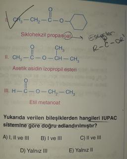 Londo
CH2-C-0
-
Siklohekzil propanoat)
Estogler
R-C-OR
O
CH
II
1
II. CH3-C-0-CH-CH,
Asetik asidin izopropil esteri
O
II
III. H-C-O-CH2 - CH3
-
Etil metanoat
Yukarıda verilen bileşiklerden hangileri IUPAC
sistemine gore doğru adlandırılmıştır?
A) I, II ve III
B) I ve III
C) Il ve III
D) Yalnız III
E) Yalnız II