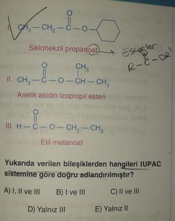 Londo
CH2-C-0
-
Siklohekzil propanoat)
Estogler
R-C-OR
O
CH
II
1
II. CH3-C-0-CH-CH,
Asetik asidin izopropil esteri
O
II
III. H-C-O-CH2 - CH3
-
Etil metanoat
Yukarıda verilen bileşiklerden hangileri IUPAC
sistemine gore doğru adlandırılmıştır?
A) I, II ve III
B) I ve III
C) Il ve III
D) Yalnız III
E) Yalnız II
