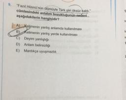 9.
"Fazıl Hüsnü'nün ölümüyle Türk şiiri öksüz kaldı."
cümlesindeki anlatım bozukluğunun nedeni.
aşağıdakilerin hangisidir?
IS
ic
A) Kelimenin yanlış anlamda kullanılması
B) Kelimenin yanlış yerde kullanılması
C) Deyim yanlışlığı
D) Anlam belirsizliği
E) Mantikça uyuşmazlık
TE
H
