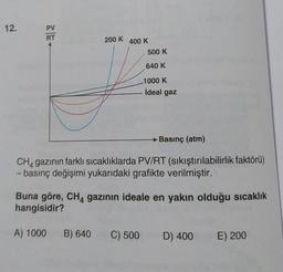 12.
PV
RT
200 K
400 K
500 K
640 K
1000 K
ideal gaz
→ Basınç (atm)
CHA gazının farklı sıcaklıklarda PV/RT (sıkıştırılabilirlik faktörü)
- basınç değişimi yukarıdaki grafikte verilmiştir.
Buna göre, CH4 gazının ideale en yakın olduğu sıcaklık
hangisidir?
A) 1000
B) 640
C) 500
D) 400
E) 200
