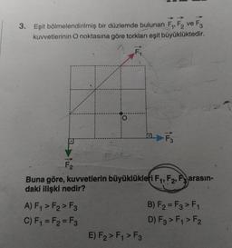 3. Eşit bölmelendirilmiş bir düzlemde bulunan F1, F2 ve F3
kuvvetlerinin O noktasına göre torkları eşit büyüklüktedir.
F
- F₃
F2
Buna göre, kuvvetlerin büyüklükleri F1, F2, F3 arasın-
daki ilişki nedir?
A) F1 > F2>F3
B) F2 = F3 > F1
C) F1 = F2 = F3
D) F3 > Fy > F2
E) F2 > F4 > F3