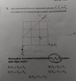 3. Eşit bölmelendirilmiş bir düzlemde bulunan F1, F2 ve F3
kuvvetlerinin O noktasına göre torkları eşit büyüklüktedir.
F
- F₃
F2
Buna göre, kuvvetlerin büyüklükleri F1, F2, F3 arasın-
daki ilişki nedir?
A) F1 > F2>F3
B) F2 = F3 > F1
C) F1 = F2 = F3
D) F3 > Fy > F2
E) F2 > F4 > F3
