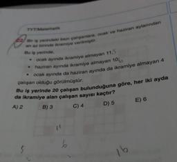 TYT Matematik
22/ Bir iş yerindeki bazı çalışanlara, ocak ve haziran aylarından
en az birinde ikramiye verilmiştir.
Bu iş yerinde,
ocak ayında ikramiye almayan 11,5
haziran ayında ikramiye almayan 1066
ocak ayında da haziran ayında da ikramiye almayan 4
çalışan olduğu görülmüştür.
Bu iş yerinde 20 çalışan bulunduğuna göre, her iki ayda
da ikramiye alan çalışan sayısı kaçtır?
A) 2
B) 3 C) 4
D) 5
E) 6
6
5
16