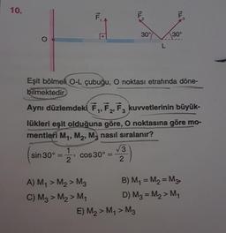 10.
,
IL
F
LL"
30°7
30°
L
Eşit bölmeli O-L çubuğu, o noktası etrafında döne-
bilmektedir
Aynı düzlemdeki E, F, F, kuvvetlerinin büyük-
1'
3
lükleri eşit olduğuna göre, O noktasına göre mo-
mentleri My, M2, M, nasıl sıralanır?
1
3
sin 30°
cos 30°
2
2
A) My > M2 > M3 B) My = M2 = Mg.
C) M2 > M2 > M4 D) Mg = My > My
E) M2 > My > M2

