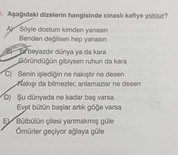 9. Aşağıdaki dizelerin hangisinde cinasli kafiye yoktur?
A) Söyle dostum kimden yanasın
Benden değilsen hep yanasın
B Va beyazdır dünya ya da kara
Göründüğün gibiysen ruhun da kara
C) Senin işlediğin ne nakıştır ne desen
Nakışı da bilmezler, anlamazlar ne desen
D) Şu dünyada ne kadar baş varsa
Evet bütün başlar artık göğe varsa
EV Bülbülün çilesi yanmakmış güle
Ömürler geçiyor ağlaya güle
