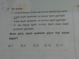 - 12
.
9. Bir grupta;
10 tane beyaz, 8 tane de kırmızı tişörtlü kişi vardır.
4 kişi siyah ayakkabı ve beyaz tişört giymiştir.
3 kişi siyah ayakkabı ve kırmızı tişört giymiştir.
21 kişi beyaz tişört, kırmızı tişört veya siyah
ayakkabı giymiştir.
Buna göre, siyah ayakkabı giyen kişi sayısı
kaçtır?
A) 7
B) 8
C) 9 D) 10 E) 11
