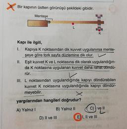 Bir kapının üstten görünüşü şekildeki gibidir.
Menteşe
K
Kapı ile ilgili,
1. Kapiya k noktasından dik kuvvet uygulanırsa mente-
şeye göre tork sayfa düzlemine dik olur. v
II. Eşit kuvvet K ve L noktasına dik olarak uygulandığın-
da k noktasına uygulanan kuvvet daha rahat döndü-
rür.
III. L noktasından uygulandığında kapıyı döndürebilen
kuvvet k noktasına uygulandığında kapıyı döndür-
meyebilir.
yargılarından hangileri doğrudur?
A) Yalnız !
B) Yalnız II
C)) ve II
D) II ve III
E) I, II ve III