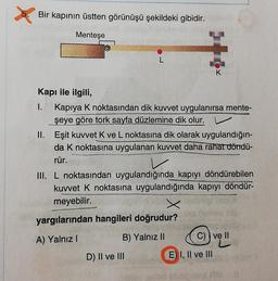 Bir kapının üstten görünüşü şekildeki gibidir.
Menteşe
K
Kapı ile ilgili,
1. Kapiya k noktasından dik kuvvet uygulanırsa mente-
şeye göre tork sayfa düzlemine dik olur. v
II. Eşit kuvvet K ve L noktasına dik olarak uygulandığın-
da k noktasına uygulanan kuvvet daha rahat döndü-
rür.
III. L noktasından uygulandığında kapıyı döndürebilen
kuvvet k noktasına uygulandığında kapıyı döndür-
meyebilir.
yargılarından hangileri doğrudur?
A) Yalnız !
B) Yalnız II
C)) ve II
D) II ve III
E) I, II ve III
