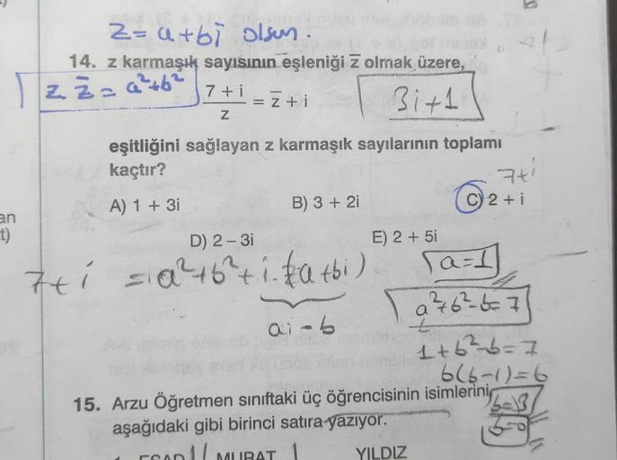 Izž= a +6
+
Z=arbi olsun.
14. z karmaşık sayısının eşleniği z olmak üzere,
²
3i+1
7+1 = =+i
= Z
Z
eşitliğini sağlayan z karmaşık sayılarının toplamı
kaçtır?
74
C) 2 + i
A) 1 + 3i
B) 3 + 2i
an
1)
76
ti sia²+6² 1. tatbi)
+
ST
SOU
airb
D) 2-3
E) 2 + 51
a=1
a 