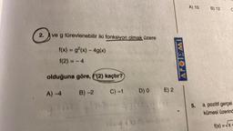A) 10
B) 12
C
2.
ve g türevlenebilir iki fonksiyon olmak üzere
f(x) = g?(x) - 4g(x)
f(2) = -4
APOIEMI
olduğuna göre, f'(2) kaçtır?
A) -4
B)-2
C) -1
E) 2
D) O
5.
a pozitif gerçel
kümesi üzerind
f(x) = x