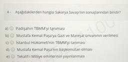 4. Aşağıdakilerden hangisi Sakarya Savaşı'nın sonuçlarından biridir?
a)
Padişahın TBMM'yi tanıması
Mustafa Kemal Paşa'ya Gazi ve Mareşal ünvanının verilmesi
İstanbul Hükümeti'nin TBMM'yi tanıması
Mustafa Kemal Paşa'nın başkomutan olması
Tekalif-i Milliye emirlerinin yayınlanması
d)
e)