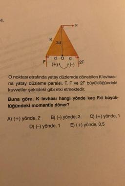 4.
K
3d
d Od
BA
F
2F
(+)
O noktası etrafında yatay düzlemde dönebilen Klevhası-
na yatay düzleme paralel, F, F ve 2F büyüklüğündeki
kuvvetler şekildeki gibi etki etmektedir.
Buna göre, K levhası hangi yönde kaç F.d büyük-
lüğündeki momentle döner?
A) (+) yönde, 2 B) (-) yönde, 2 C) (+) yönde, 1
D) (-) yönde, 1 E) (+) yönde, 0,5
